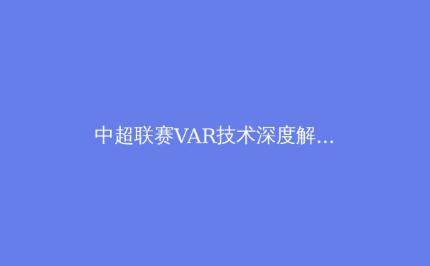 中超联赛VAR技术深度解析：科技如何重塑绿茵场上的公平与争议 - 3