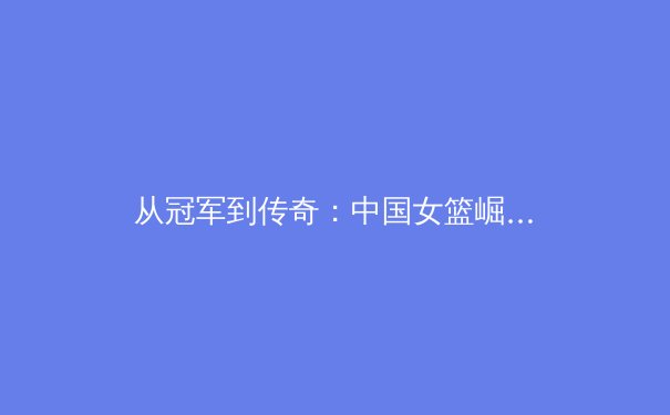 从冠军到传奇：中国女篮崛起背后的体育哲学与社会价值重构 - 2