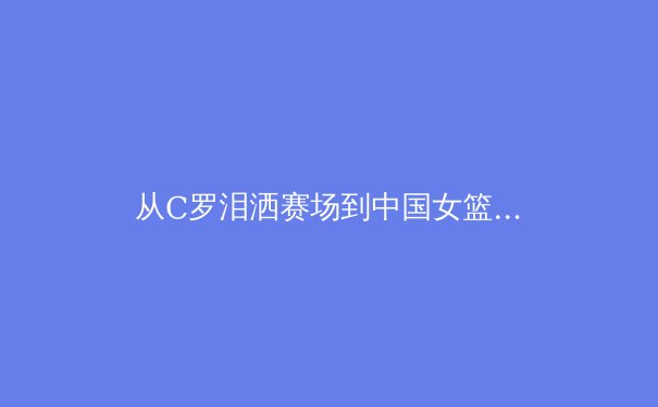 从C罗泪洒赛场到中国女篮崛起：职业体育中的精神传承与心理韧性 - 3
